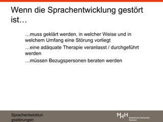 Wenn die Sprachentwicklung gestört
ist…
      …muss geklärt werden, in welcher Weise und in
      welchem Umfang eine Störung vorliegt
      …eine adäquate Therapie veranlasst / durchgeführt
      werden
      …müssen Bezugspersonen beraten werden




Sprachentwicklun
gsstörungen
 