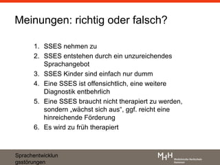 Meinungen: richtig oder falsch?

      1. SSES nehmen zu
      2. SSES entstehen durch ein unzureichendes
         Sprachangebot
      3. SSES Kinder sind einfach nur dumm
      4. Eine SSES ist offensichtlich, eine weitere
         Diagnostik entbehrlich
      5. Eine SSES braucht nicht therapiert zu werden,
         sondern „wächst sich aus“, ggf. reicht eine
         hinreichende Förderung
      6. Es wird zu früh therapiert



Sprachentwicklun
gsstörungen
 