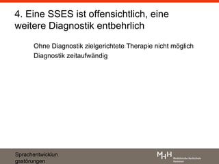 4. Eine SSES ist offensichtlich, eine
weitere Diagnostik entbehrlich
      Ohne Diagnostik zielgerichtete Therapie nicht möglich
      Diagnostik zeitaufwändig




Sprachentwicklun
gsstörungen
 
