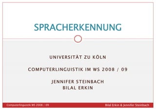 SPRACHERKENNUNG


                                  UNIVERSITÄT ZU KÖLN

               COMPUTERLINGUISTIK IM WS 2008 / 09

                                  JENNIFER STEINBACH
                                      BILAL ERKIN


Computerlinguistik WS 2008 / 09                        Bilal Erkin & Jennifer Steinbach
 