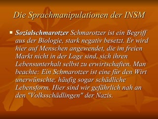Die Sprachmanipulationen der INSM Sozialschmarotzer  Schmarotzer ist ein Begriff aus der Biologie, stark negativ besetzt. Er wird hier auf Menschen angewendet, die im freien Markt nicht in der Lage sind, sich ihren Lebensunterhalt selbst zu erwirtschaften. Man beachte: Ein Schmarotzer ist eine für den Wirt unerwünschte, häufig sogar schädliche Lebensform. Hier sind wir gefährlich nah an den "Volksschädlingen" der Nazis.   