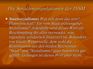 Die Sprachmanipulationen der INSM Staatssozialismus  Was soll denn das sein? Planwirtschaft? Ein vom Staat erzwungener Sozialismus? Jedenfalls wird dieses Wort als Beschimpfung für alles verwendet, was irgendwie solidarisch finanziert ist. Besonders von Guido Westerwelle, dem wohl die Kombination aus den beiden Reizworten "Staat" und "Sozialismus" ganz besonders gut gefällt. Gelungen ist dieses Wort aber nicht.   