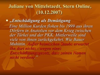 Juliane von Mittelstaedt, Stern Online, (10.12.2007)   „ Entschädigung als Demütigung   Eine Million Kurden flohen bis 1999 aus ihren Dörfern in Anatolien vor dem Krieg zwischen der Türkei und der PKK. Mittlerweile sind viele von ihnen zurückgekehrt. Wie Bauer Muhittin.  Außer heimischen Staubs erwartet ihn dort nichts - wegen eines Entschädigungsgesetz, dass seinen Namen nicht verdient .“ 
