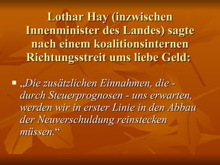 Lothar Hay (inzwischen Innenminister des Landes) sagte nach einem koalitionsinternen Richtungsstreit ums liebe Geld:  „ Die zusätzlichen Einnahmen, die - durch Steuerprognosen - uns erwarten, werden wir in erster Linie in den Abbau der Neuverschuldung reinstecken müssen. “  