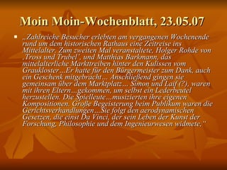 Moin Moin-Wochenblatt, 23.05.07  „ Zahlreiche Besucher erlebten am vergangenen Wochenende rund um dem historischen Rathaus eine Zeitreise ins Mittelalter. Zum zweiten Mal veranstaltete, Holger Rohde von ‚Tross und Trubel’, und Matthias Barkmann, das mittelalterliche Markttreiben hinter den Kulissen vom Graukloster…Er hatte für den Bürgermeister zum Dank, auch ein Geschenk mitgebracht… Anschließend gingen sie gemeinsam über dem Marktplatz… Simon und Laif (?), waren mit ihren Eltern…gekommen, um selbst ein Lederbeutel herzustellen. Die Spielleute…musizierten ihre eigenen Kompositionen. Große Begeisterung beim Publikum waren die Gerichtsverhandlungen…Sie folgt den aerodynamischen Gesetzen, die einst Da Vinci, der sein Leben der Kunst der Forschung, Philosophie und dem Ingenieurwesen widmete,“ 