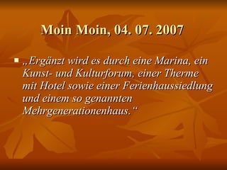 Moin Moin, 04. 07. 2007  „ Ergänzt wird es durch eine Marina, ein Kunst- und Kulturforum, einer Therme mit Hotel sowie einer Ferienhaussiedlung und einem so genannten Mehrgenerationenhaus.“   