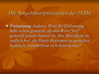 Die Sprachmanipulationen der INSM Freisetzung  Anderes Wort für Entlassung. Sehr schön gemacht, da das Wort "frei" generell positiv besetzt ist. Der Betroffene ist endlich frei, die Hartz-Reformen zu genießen. Komisch, warum freut sich denn keiner?   