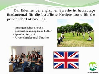 Das Erlernen der englischen Sprache ist heutzutage
fundamental für die berufliche Karriere sowie für die
persönliche Entwicklung.

   - unvergessliches Erlebnis
   - Eintauchen in englische Kultur
   - Sprachunterricht
   - Anwenden der engl. Sprache
 