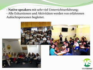 - Native speakers mit sehr viel Unterrichtserfahrung;
- Alle Exkursionen und Aktivitäten werden von erfahrenen
Aufsichtspersonen begleitet.
 