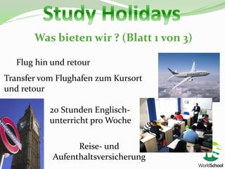 Was bieten wir ? (Blatt 1 von 3)

   Flug hin und retour
Transfer vom Flughafen zum Kursort
und retour

           20 Stunden Englisch-
           unterricht pro Woche

                  Reise- und
            Aufenthaltsversicherung
 