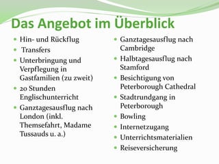 Das Angebot im Überblick
 Hin- und Rückflug          Ganztagesausflug nach
 Transfers                     Cambridge
 Unterbringung und            Halbtagesausflug nach
  Verpflegung in                Stamford
  Gastfamilien (zu zweit)      Besichtigung von
 20 Stunden                    Peterborough Cathedral
  Englischunterricht           Stadtrundgang in
 Ganztagesausflug nach         Peterborough
  London (inkl.                Bowling
  Themsefahrt, Madame          Internetzugang
  Tussauds u. a.)              Unterrichtsmaterialien
                               Reiseversicherung
 