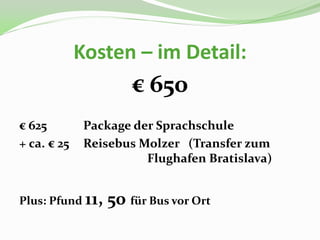 Kosten – im Detail:
                      € 650
€ 625         Package der Sprachschule
+ ca. € 25    Reisebus Molzer (Transfer zum
                        Flughafen Bratislava)


Plus: Pfund 11,   50 für Bus vor Ort
 