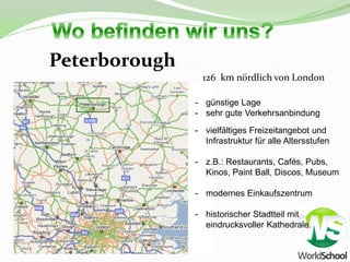 Peterborough
                 126 km nördlich von London

               - günstige Lage
               - sehr gute Verkehrsanbindung
               - vielfältiges Freizeitangebot und
                 Infrastruktur für alle Altersstufen

               - z.B.: Restaurants, Cafés, Pubs,
                 Kinos, Paint Ball, Discos, Museum

               - modernes Einkaufszentrum

               - historischer Stadtteil mit
                 eindrucksvoller Kathedrale.
 