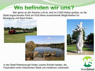 Wer gerne an der frischen Luft ist, wird im 2.000 Hektar großen, an die
Stadt angrenzenden Park am Fluß Nene ausreichende Möglichkeiten für
Bewegung und Sport finden.




In der Stadt Peterborough finden unsere Schüler beides, die
Faszination einer historischen Stadt und modernen Lebensstil.
 