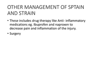 OTHER MANAGEMENT OF SPTAIN
AND STRAIN
• These includes drug therapy like Anti- inflammatory
medications eg. Ibuprofen and naproxen to
decrease pain and inflammation of the injury.
• Surgery
 