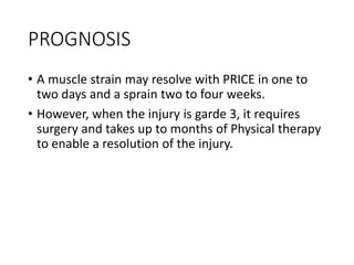 PROGNOSIS
• A muscle strain may resolve with PRICE in one to
two days and a sprain two to four weeks.
• However, when the injury is garde 3, it requires
surgery and takes up to months of Physical therapy
to enable a resolution of the injury.
 