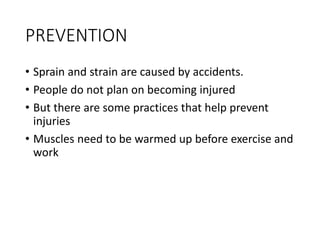 PREVENTION
• Sprain and strain are caused by accidents.
• People do not plan on becoming injured
• But there are some practices that help prevent
injuries
• Muscles need to be warmed up before exercise and
work
 