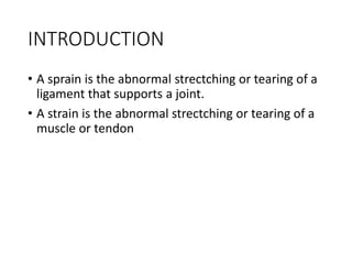 INTRODUCTION
• A sprain is the abnormal strectching or tearing of a
ligament that supports a joint.
• A strain is the abnormal strectching or tearing of a
muscle or tendon
 