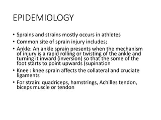 EPIDEMIOLOGY
• Sprains and strains mostly occurs in athletes
• Common site of sprain injury includes;
• Ankle: An ankle sprain presents when the mechanism
of injury is a rapid rolling or twisting of the ankle and
turning it inward (inversion) so that the some of the
foot starts to point upwards (supination
• Knee : knee sprain affects the collateral and cruciate
ligaments
• For strain: quadriceps, hamstrings, Achilles tendon,
biceps muscle or tendon
 
