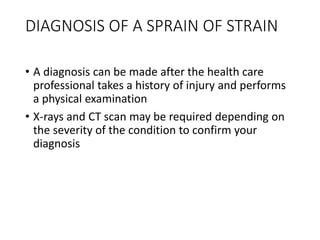 DIAGNOSIS OF A SPRAIN OF STRAIN
• A diagnosis can be made after the health care
professional takes a history of injury and performs
a physical examination
• X-rays and CT scan may be required depending on
the severity of the condition to confirm your
diagnosis
 