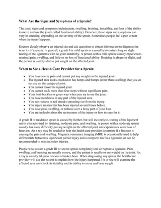 What Are the Signs and Symptoms of a Sprain?

The usual signs and symptoms include pain, swelling, bruising, instability, and loss of the ability
to move and use the joint (called functional ability). However, these signs and symptoms can
vary in intensity, depending on the severity of the sprain. Sometimes people feel a pop or tear
when the injury happens.

Doctors closely observe an injured site and ask questions to obtain information to diagnose the
severity of a sprain. In general, a grade I or mild sprain is caused by overstretching or slight
tearing of the ligaments with no joint instability. A person with a mild sprain usually experiences
minimal pain, swelling, and little or no loss of functional ability. Bruising is absent or slight, and
the person is usually able to put weight on the affected joint.

When to See a Health Care Provider for a Sprain

      You have severe pain and cannot put any weight on the injured joint.
      The injured area looks crooked or has lumps and bumps (other than swelling) that you do
       not see on the uninjured joint.
      You cannot move the injured joint.
      You cannot walk more than four steps without significant pain.
      Your limb buckles or gives way when you try to use the joint.
      You have numbness in any part of the injured area.
      You see redness or red streaks spreading out from the injury.
      You injure an area that has been injured several times before.
      You have pain, swelling, or redness over a bony part of your foot.
      You are in doubt about the seriousness of the injury or how to care for it.

A grade II or moderate sprain is caused by further, but still incomplete, tearing of the ligament
and is characterized by bruising, moderate pain, and swelling. A person with a moderate sprain
usually has more difficulty putting weight on the affected joint and experiences some loss of
function. An x ray may be needed to help the health care provider determine if a fracture is
causing the pain and swelling. Magnetic resonance imaging (MRI) is occasionally used to help
differentiate between a significant partial injury and a complete tear in a ligament, or can be
recommended to rule out other injuries.

People who sustain a grade III or severe sprain completely tear or rupture a ligament. Pain,
swelling, and bruising are usually severe, and the patient is unable to put weight on the joint. An
x ray is usually taken to rule out a broken bone. When diagnosing any sprain, the health care
provider will ask the patient to explain how the injury happened. He or she will examine the
affected area and check its stability and its ability to move and bear weight.
 