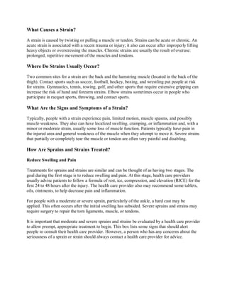 What Causes a Strain?

A strain is caused by twisting or pulling a muscle or tendon. Strains can be acute or chronic. An
acute strain is associated with a recent trauma or injury; it also can occur after improperly lifting
heavy objects or overstressing the muscles. Chronic strains are usually the result of overuse:
prolonged, repetitive movement of the muscles and tendons.

Where Do Strains Usually Occur?

Two common sites for a strain are the back and the hamstring muscle (located in the back of the
thigh). Contact sports such as soccer, football, hockey, boxing, and wrestling put people at risk
for strains. Gymnastics, tennis, rowing, golf, and other sports that require extensive gripping can
increase the risk of hand and forearm strains. Elbow strains sometimes occur in people who
participate in racquet sports, throwing, and contact sports.

What Are the Signs and Symptoms of a Strain?

Typically, people with a strain experience pain, limited motion, muscle spasms, and possibly
muscle weakness. They also can have localized swelling, cramping, or inflammation and, with a
minor or moderate strain, usually some loss of muscle function. Patients typically have pain in
the injured area and general weakness of the muscle when they attempt to move it. Severe strains
that partially or completely tear the muscle or tendon are often very painful and disabling.

How Are Sprains and Strains Treated?

Reduce Swelling and Pain

Treatments for sprains and strains are similar and can be thought of as having two stages. The
goal during the first stage is to reduce swelling and pain. At this stage, health care providers
usually advise patients to follow a formula of rest, ice, compression, and elevation (RICE) for the
first 24 to 48 hours after the injury. The health care provider also may recommend some tablets,
oils, ointments, to help decrease pain and inflammation.

For people with a moderate or severe sprain, particularly of the ankle, a hard cast may be
applied. This often occurs after the initial swelling has subsided. Severe sprains and strains may
require surgery to repair the torn ligaments, muscle, or tendons.

It is important that moderate and severe sprains and strains be evaluated by a health care provider
to allow prompt, appropriate treatment to begin. This box lists some signs that should alert
people to consult their health care provider. However, a person who has any concerns about the
seriousness of a sprain or strain should always contact a health care provider for advice.
 