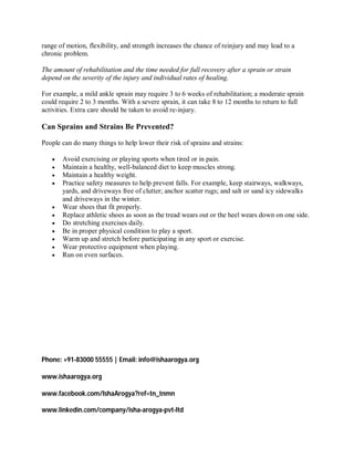 range of motion, flexibility, and strength increases the chance of reinjury and may lead to a
chronic problem.

The amount of rehabilitation and the time needed for full recovery after a sprain or strain
depend on the severity of the injury and individual rates of healing.

For example, a mild ankle sprain may require 3 to 6 weeks of rehabilitation; a moderate sprain
could require 2 to 3 months. With a severe sprain, it can take 8 to 12 months to return to full
activities. Extra care should be taken to avoid re-injury.

Can Sprains and Strains Be Prevented?

People can do many things to help lower their risk of sprains and strains:

      Avoid exercising or playing sports when tired or in pain.
      Maintain a healthy, well-balanced diet to keep muscles strong.
      Maintain a healthy weight.
      Practice safety measures to help prevent falls. For example, keep stairways, walkways,
       yards, and driveways free of clutter; anchor scatter rugs; and salt or sand icy sidewalks
       and driveways in the winter.
      Wear shoes that fit properly.
      Replace athletic shoes as soon as the tread wears out or the heel wears down on one side.
      Do stretching exercises daily.
      Be in proper physical condition to play a sport.
      Warm up and stretch before participating in any sport or exercise.
      Wear protective equipment when playing.
      Run on even surfaces.




Phone: +91-83000 55555 | Email: info@ishaarogya.org

www.ishaarogya.org

www.facebook.com/IshaArogya?ref=tn_tnmn

www.linkedin.com/company/isha-arogya-pvt-ltd
 