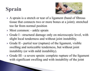  A sprain is a stretch or tear of a ligament (band of fibrous
tissue that connects two or more bones at a joint); stretched
too far from normal position
 Most common: - ankle sprain
 Grade I - structural damage only on microscopic level, with
slight local tenderness and without joint instability.
 Grade II - partial tear (rupture) of the ligament, visible
swelling and noticeable tenderness, but without joint
instability (or with mild instability).
 Grade III - a severe sprain: complete rupture of the ligament
with significant swelling and with instability of the joint
 