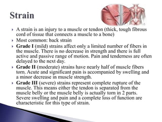  A strain is an injury to a muscle or tendon (thick, tough fibrous
cord of tissue that connects a muscle to a bone)
 Most common: back strain
 Grade I (mild) strains affect only a limited number of fibers in
the muscle. There is no decrease in strength and there is full
active and passive range of motion. Pain and tenderness are often
delayed to the next day.
 Grade II (moderate) strains have nearly half of muscle fibers
torn. Acute and significant pain is accompanied by swelling and
a minor decrease in muscle strength.
 Grade III (severe) strains represent complete rupture of the
muscle. This means either the tendon is separated from the
muscle belly or the muscle belly is actually torn in 2 parts.
Severe swelling and pain and a complete loss of function are
characteristic for this type of strain.
 
