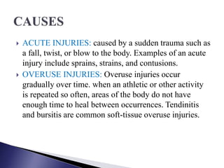  ACUTE INJURIES: caused by a sudden trauma such as
a fall, twist, or blow to the body. Examples of an acute
injury include sprains, strains, and contusions.
 OVERUSE INJURIES: Overuse injuries occur
gradually over time. when an athletic or other activity
is repeated so often, areas of the body do not have
enough time to heal between occurrences. Tendinitis
and bursitis are common soft-tissue overuse injuries.
 