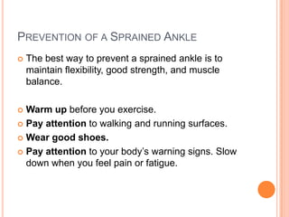 PREVENTION OF A SPRAINED ANKLE
   The best way to prevent a sprained ankle is to
    maintain flexibility, good strength, and muscle
    balance.

 Warm up before you exercise.
 Pay attention to walking and running surfaces.

 Wear good shoes.

 Pay attention to your body’s warning signs. Slow
  down when you feel pain or fatigue.
 