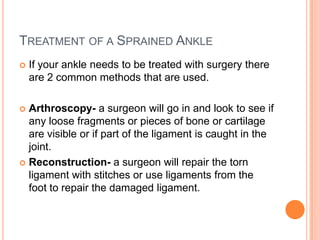 TREATMENT OF A SPRAINED ANKLE
   If your ankle needs to be treated with surgery there
    are 2 common methods that are used.

 Arthroscopy- a surgeon will go in and look to see if
  any loose fragments or pieces of bone or cartilage
  are visible or if part of the ligament is caught in the
  joint.
 Reconstruction- a surgeon will repair the torn
  ligament with stitches or use ligaments from the
  foot to repair the damaged ligament.
 