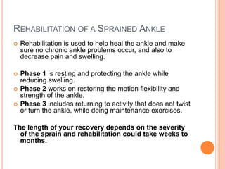 REHABILITATION OF A SPRAINED ANKLE
   Rehabilitation is used to help heal the ankle and make
    sure no chronic ankle problems occur, and also to
    decrease pain and swelling.

   Phase 1 is resting and protecting the ankle while
    reducing swelling.
   Phase 2 works on restoring the motion flexibility and
    strength of the ankle.
   Phase 3 includes returning to activity that does not twist
    or turn the ankle, while doing maintenance exercises.

The length of your recovery depends on the severity
  of the sprain and rehabilitation could take weeks to
  months.
 