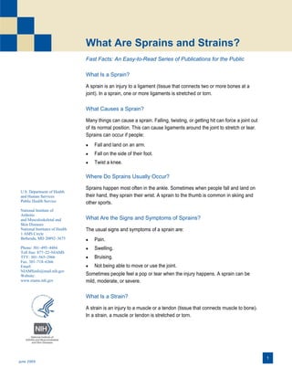 What Are Sprains and Strains?
Fast Facts: An Easy-to-Read Series of Publications for the Public
What Is a Sprain?
A sprain is an injury to a ligament (tissue that connects two or more bones at a
joint). In a sprain, one or more ligaments is stretched or torn.

What Causes a Sprain?
Many things can cause a sprain. Falling, twisting, or getting hit can force a joint out
of its normal position. This can cause ligaments around the joint to stretch or tear.
Sprains can occur if people:


Fall and land on an arm.



Fall on the side of their foot.



Twist a knee.

Where Do Sprains Usually Occur?
U.S. Department of Health
and Human Services
Public Health Service
National Institute of
Arthritis
and Musculoskeletal and
Skin Diseases
National Institutes of Health
1 AMS Circle
Bethesda, MD 20892–3675
Phone: 301–495–4484
Toll free: 877–22–NIAMS
TTY: 301–565–2966
Fax: 301–718–6366
Email:
NIAMSinfo@mail.nih.gov
Website:
www.niams.nih.gov

Sprains happen most often in the ankle. Sometimes when people fall and land on
their hand, they sprain their wrist. A sprain to the thumb is common in skiing and
other sports.

What Are the Signs and Symptoms of Sprains?
The usual signs and symptoms of a sprain are:


Pain.



Swelling.



Bruising.

 Not being able to move or use the joint.
Sometimes people feel a pop or tear when the injury happens. A sprain can be
mild, moderate, or severe.

What Is a Strain?
A strain is an injury to a muscle or a tendon (tissue that connects muscle to bone).
In a strain, a muscle or tendon is stretched or torn.

 

June 2009

1

 