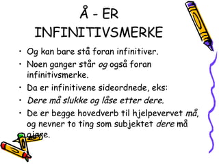 Å - ER INFINITIVSMERKE Og kan bare stå foran infinitiver. Noen ganger står  og  også foran infinitivsmerke. Da er infinitivene sideordnede, eks: Dere må slukke og låse etter dere. De er begge hovedverb til hjelpevervet  må , og nevner to ting som subjektet  dere  må gjøre. 