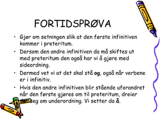 FORTIDSPRØVA Gjør om setningen slik at den første infinitiven kommer i preteritum. Dersom den andre infinitiven da må skiftes ut med preteritum den også har vi å gjøre med sideordning. Dermed vet vi at det skal stå  og , også når verbene er i infinitiv. Hvis den andre infinitiven blir stående uforandret når den første gjøres om til preteritum, dreier det seg om underordning. Vi setter da  å . 