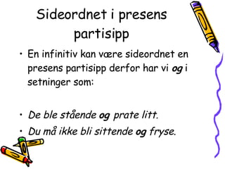 Sideordnet i presens partisipp En infinitiv kan være sideordnet en presens partisipp derfor har vi  og  i setninger som:  De ble stående  og  prate litt . Du må ikke bli sittende  og  fryse . 