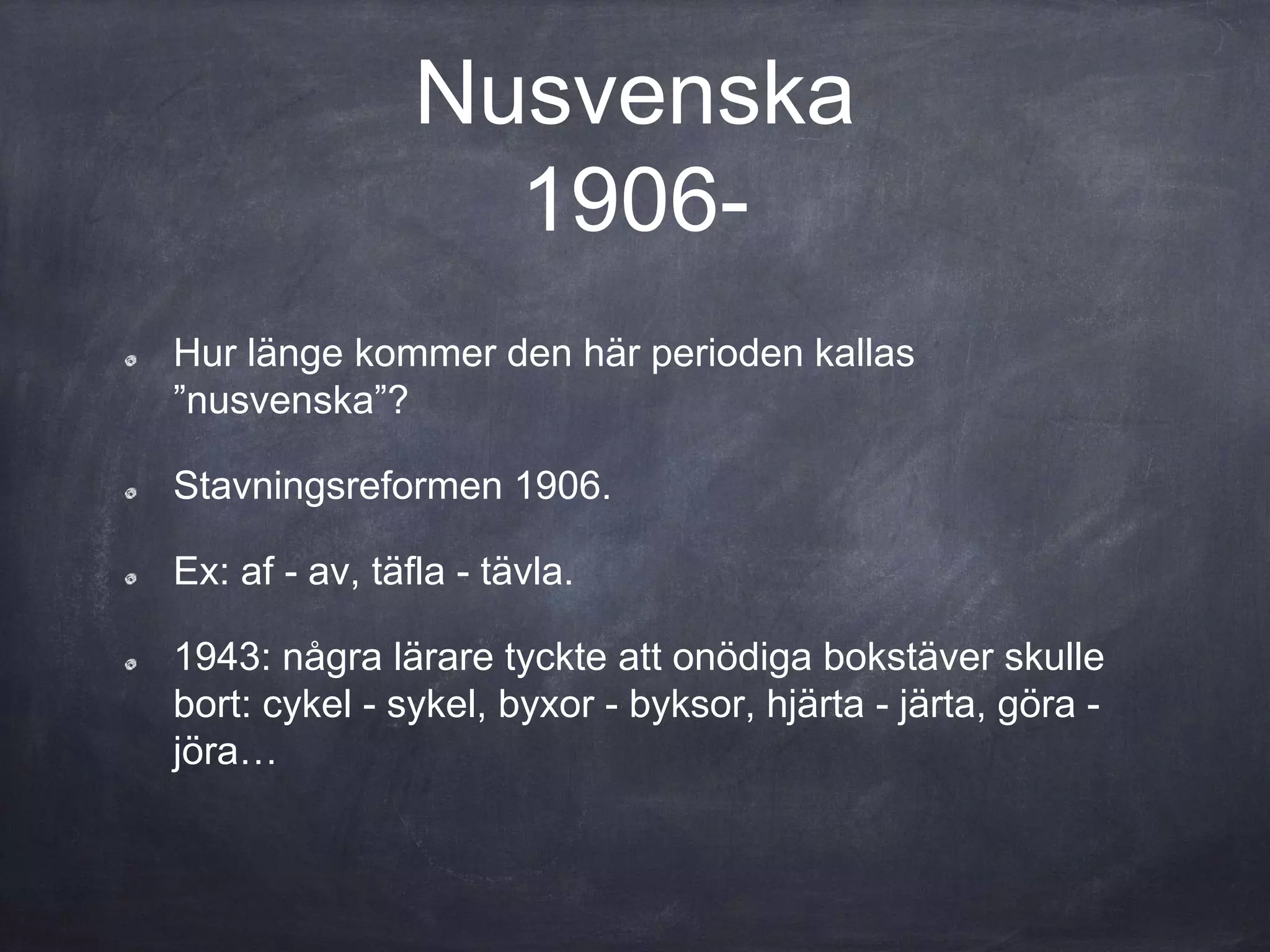 Nusvenska
1906-
Hur länge kommer den här perioden kallas
”nusvenska”?
Stavningsreformen 1906.
Ex: af - av, täfla - tävla.
1943: några lärare tyckte att onödiga bokstäver skulle
bort: cykel - sykel, byxor - byksor, hjärta - järta, göra -
jöra…
 