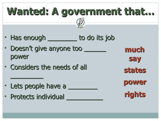 Wanted: A government that… much Has enough ________ to do its job Doesn’t give anyone too ______ power Considers the needs of all _________ Lets people have a ________ Protects individual __________ say states power rights 