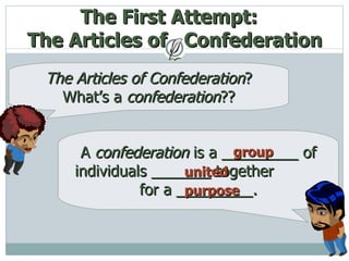 The First Attempt:  The Articles of  Confederation The   Articles of Confederation ?   What’s a  confederation ?? A  confederation  is a _________ of individuals _______ together  for a _________. group united purpose 