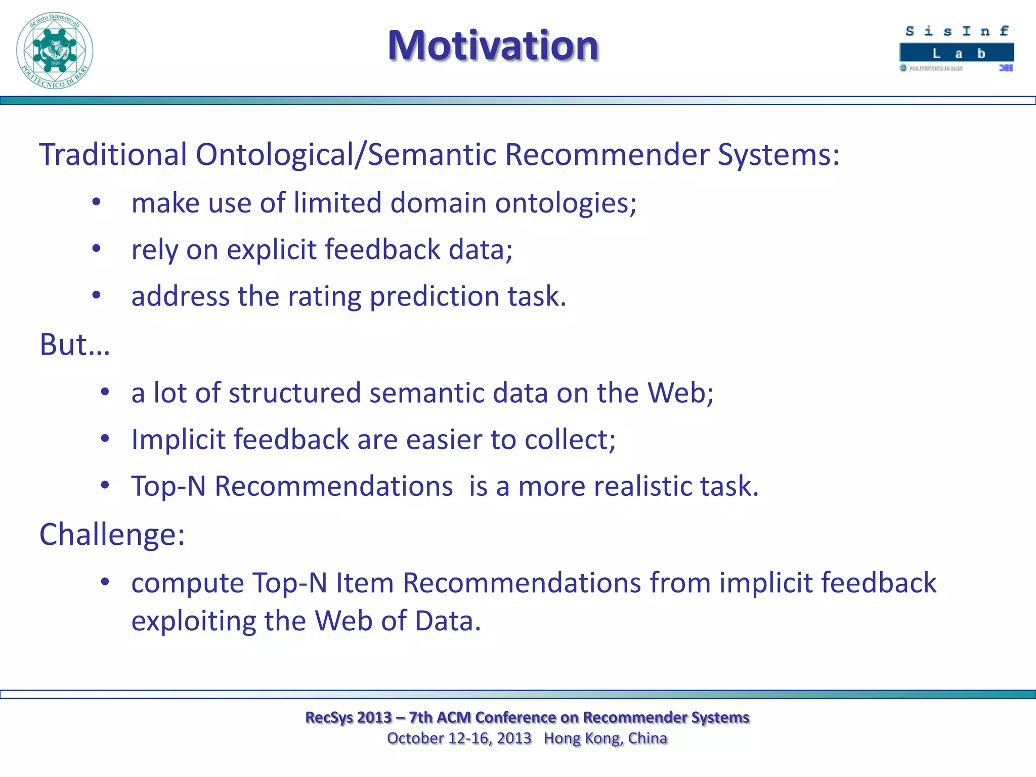 Motivation
Traditional Ontological/Semantic Recommender Systems:
• make use of limited domain ontologies;
• rely on explicit feedback data;
• address the rating prediction task.

But…
• a lot of structured semantic data on the Web;
• Implicit feedback are easier to collect;
• Top-N Recommendations is a more realistic task.

Challenge:
• compute Top-N Item Recommendations from implicit feedback
exploiting the Web of Data.
RecSys 2013 – 7th ACM Conference on Recommender Systems
October 12-16, 2013 Hong Kong, China

 
