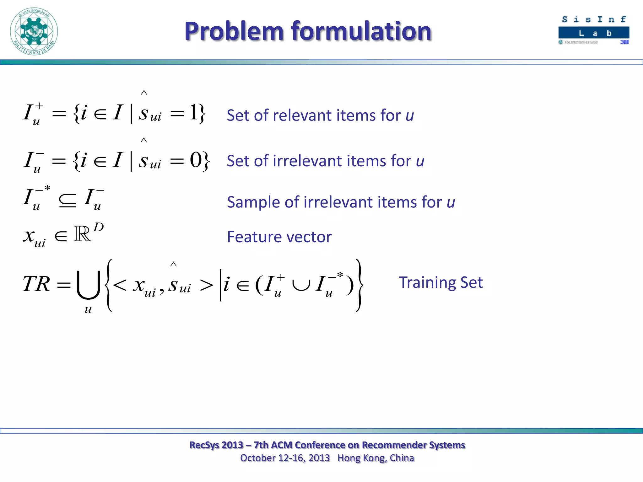 Problem formulation

u

^


u

^

I  {i  I | s ui  1}

Set of relevant items for u

I  {i  I | s ui  0}

Set of irrelevant items for u



Iu *  Iu

Sample of irrelevant items for u

xui 

Feature vector

D



^





 xui , s ui  i  ( I u  I u * )

TR 
u

Training Set

RecSys 2013 – 7th ACM Conference on Recommender Systems
October 12-16, 2013 Hong Kong, China

 