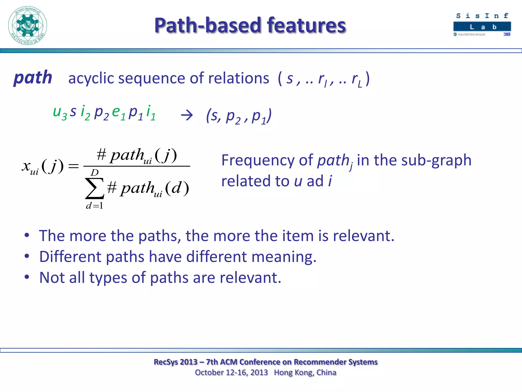 Path-based features
path acyclic sequence of relations ( s , .. rl , .. rL )
u3 s i2 p2 e1 p1 i1
xui ( j ) 

 (s, p2 , p1)

# pathui ( j )
D

 # path
d 1

ui

(d )

Frequency of pathj in the sub-graph
related to u ad i

• The more the paths, the more the item is relevant.
• Different paths have different meaning.
• Not all types of paths are relevant.

RecSys 2013 – 7th ACM Conference on Recommender Systems
October 12-16, 2013 Hong Kong, China

 