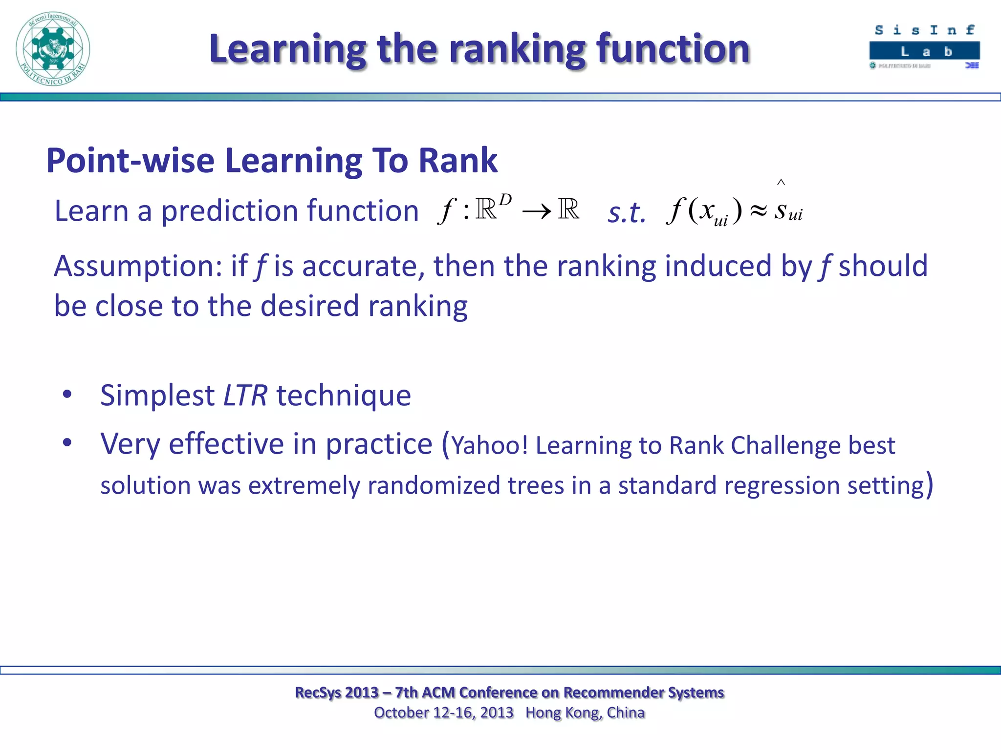 Learning the ranking function
Point-wise Learning To Rank
Learn a prediction function f :

D



^

s.t. f ( xui )  sui

Assumption: if f is accurate, then the ranking induced by f should
be close to the desired ranking
• Simplest LTR technique
• Very effective in practice (Yahoo! Learning to Rank Challenge best
solution was extremely randomized trees in a standard regression setting)

RecSys 2013 – 7th ACM Conference on Recommender Systems
October 12-16, 2013 Hong Kong, China

 