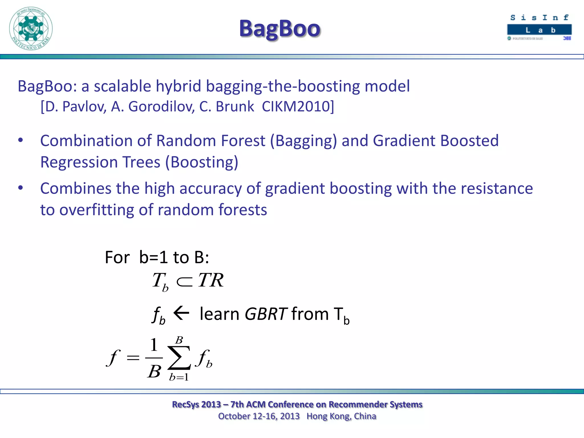 BagBoo
BagBoo: a scalable hybrid bagging-the-boosting model
[D. Pavlov, A. Gorodilov, C. Brunk CIKM2010]

• Combination of Random Forest (Bagging) and Gradient Boosted
Regression Trees (Boosting)
• Combines the high accuracy of gradient boosting with the resistance
to overfitting of random forests

For b=1 to B:
Tb  TR
fb  learn GBRT from Tb
1 B
f   fb
B b 1
RecSys 2013 – 7th ACM Conference on Recommender Systems
October 12-16, 2013 Hong Kong, China

 