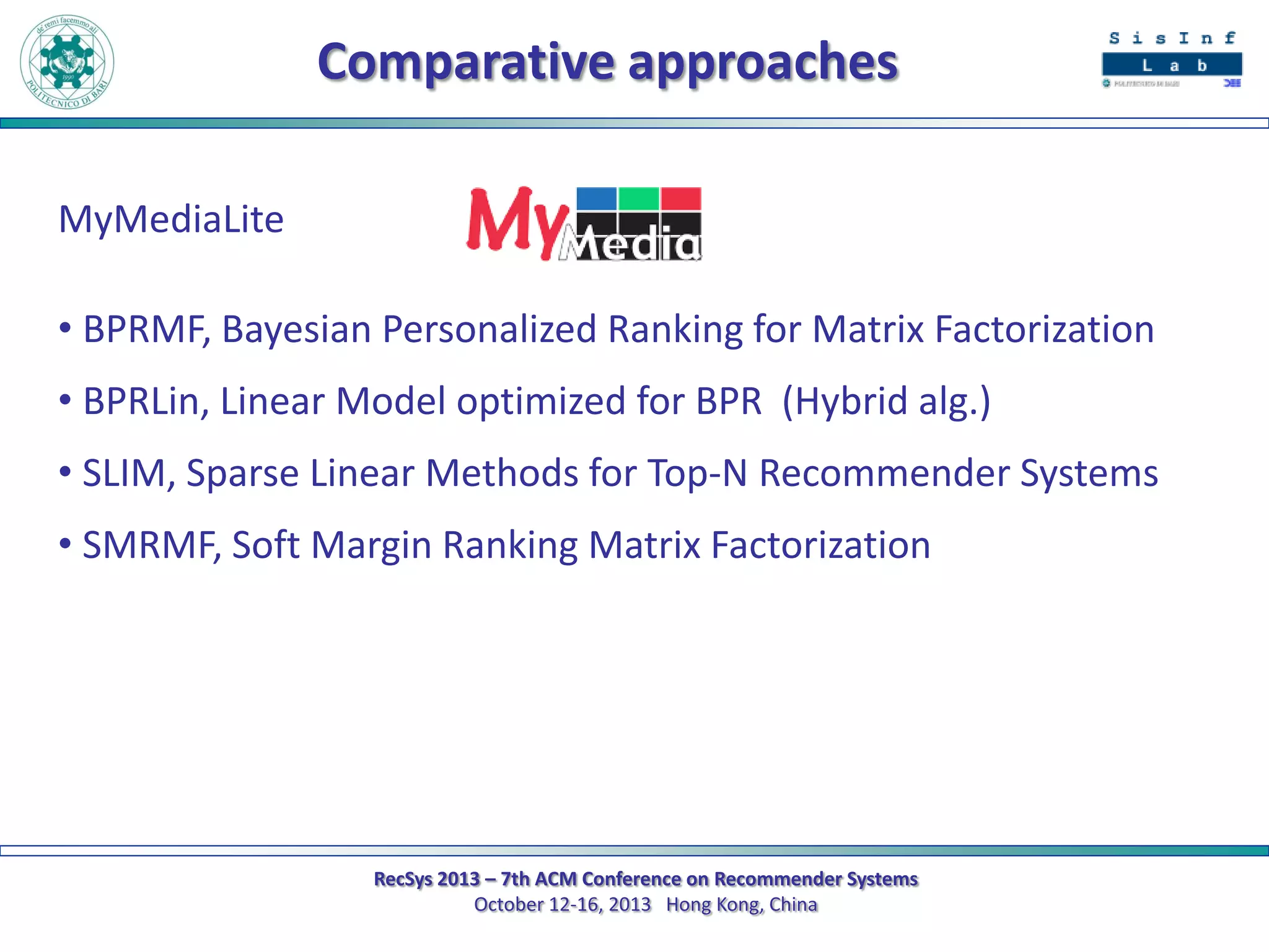 Comparative approaches
MyMediaLite
• BPRMF, Bayesian Personalized Ranking for Matrix Factorization
• BPRLin, Linear Model optimized for BPR (Hybrid alg.)
• SLIM, Sparse Linear Methods for Top-N Recommender Systems

• SMRMF, Soft Margin Ranking Matrix Factorization

RecSys 2013 – 7th ACM Conference on Recommender Systems
October 12-16, 2013 Hong Kong, China

 
