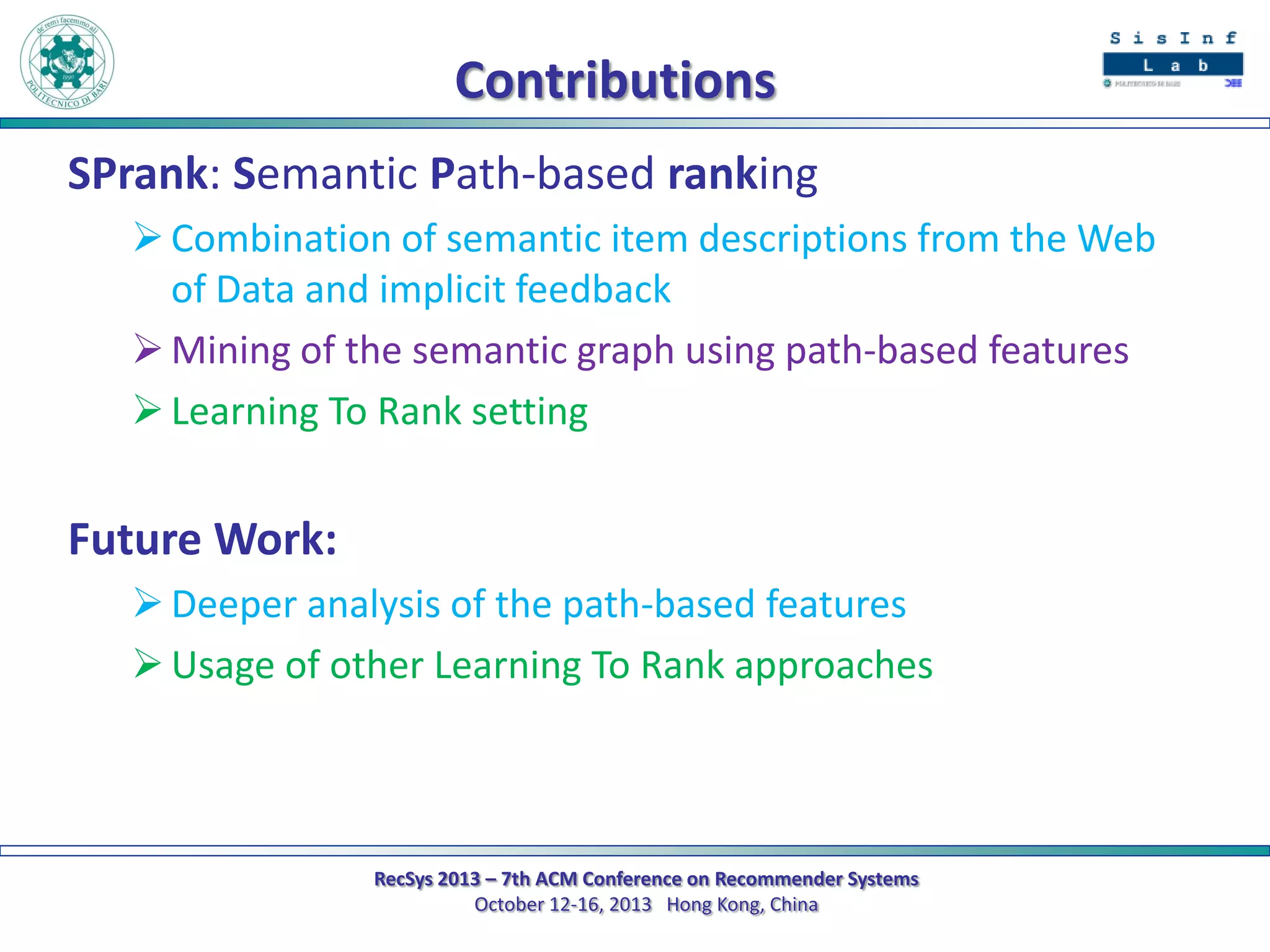 Contributions
SPrank: Semantic Path-based ranking
 Combination of semantic item descriptions from the Web
of Data and implicit feedback
 Mining of the semantic graph using path-based features
 Learning To Rank setting

Future Work:
 Deeper analysis of the path-based features
 Usage of other Learning To Rank approaches

RecSys 2013 – 7th ACM Conference on Recommender Systems
October 12-16, 2013 Hong Kong, China

 