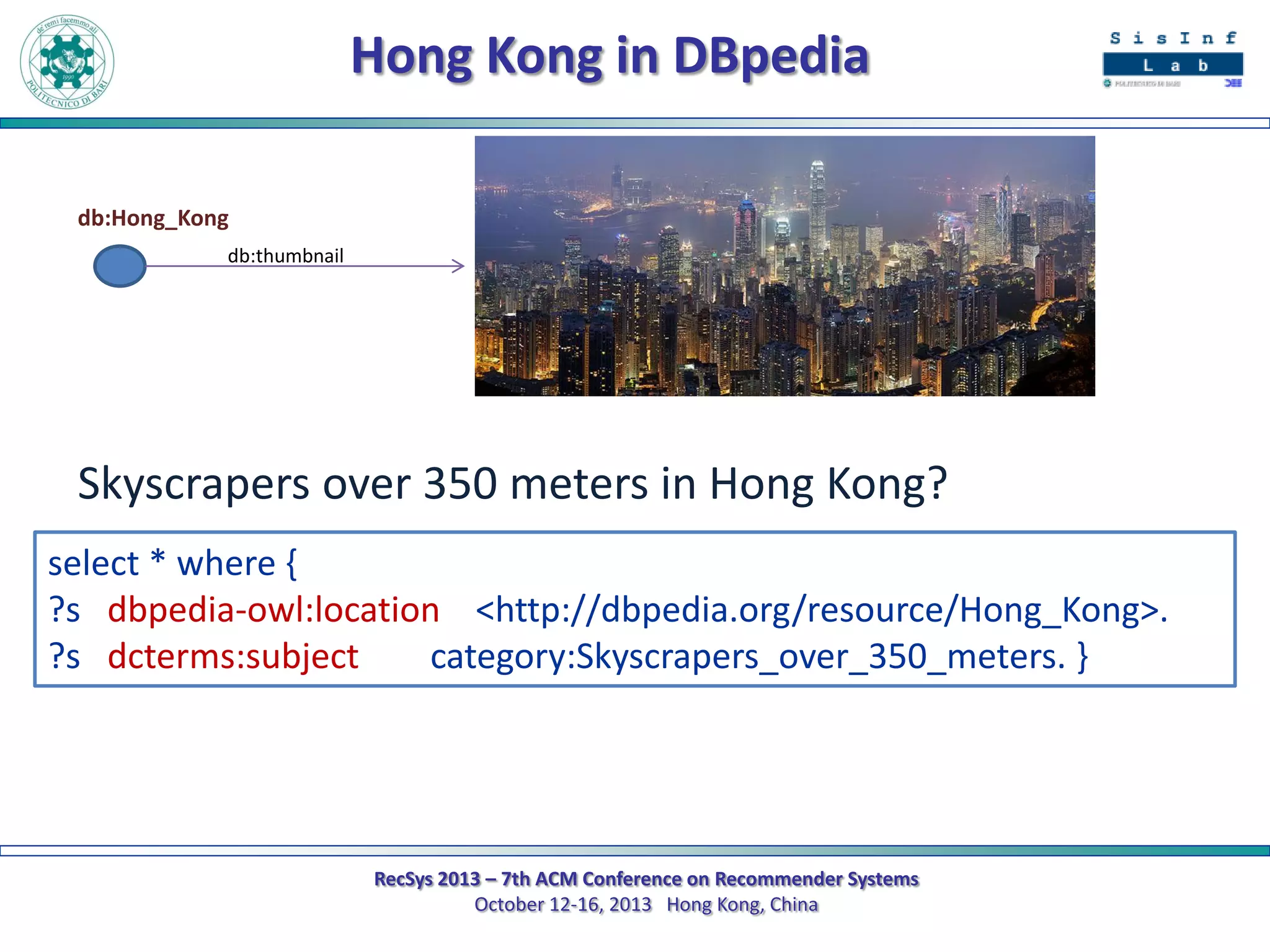 Hong Kong in DBpedia
db:Hong_Kong
db:thumbnail

Skyscrapers over 350 meters in Hong Kong?
select * where {
?s dbpedia-owl:location <http://dbpedia.org/resource/Hong_Kong>.
?s dcterms:subject
category:Skyscrapers_over_350_meters. }

RecSys 2013 – 7th ACM Conference on Recommender Systems
October 12-16, 2013 Hong Kong, China

 