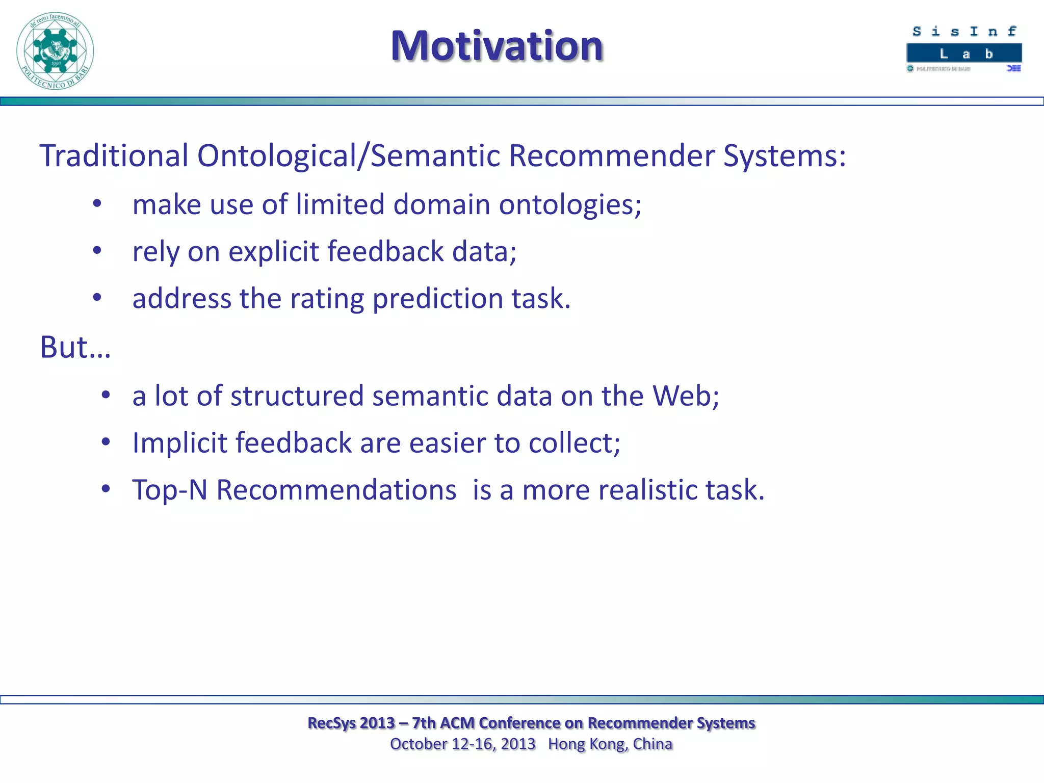 Motivation
Traditional Ontological/Semantic Recommender Systems:
• make use of limited domain ontologies;
• rely on explicit feedback data;
• address the rating prediction task.

But…
• a lot of structured semantic data on the Web;
• Implicit feedback are easier to collect;
• Top-N Recommendations is a more realistic task.

RecSys 2013 – 7th ACM Conference on Recommender Systems
October 12-16, 2013 Hong Kong, China

 