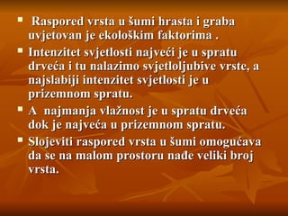  Raspored vrsta u šumi hrasta i graba
Raspored vrsta u šumi hrasta i graba
uvjetovan je ekološkim faktorima .
uvjetovan je ekološkim faktorima .
 Intenzitet svjetlosti najveći je u spratu
Intenzitet svjetlosti najveći je u spratu
drveća i tu nalazimo svjetloljubive vrste, a
drveća i tu nalazimo svjetloljubive vrste, a
najslabiji intenzitet svjetlosti je u
najslabiji intenzitet svjetlosti je u
prizemnom spratu.
prizemnom spratu.
 A najmanja vlažnost je u spratu drveća
A najmanja vlažnost je u spratu drveća
dok je najveća u prizemnom spratu.
dok je najveća u prizemnom spratu.
 Slojeviti raspored vrsta u šumi omogućava
Slojeviti raspored vrsta u šumi omogućava
da se na malom prostoru nađe veliki broj
da se na malom prostoru nađe veliki broj
vrsta.
vrsta.
 